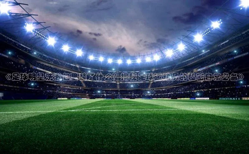 熊猫体育app蓝色光标《足球明星洗漱包里装了什么？揭秘足球运动员的私密日常必备》