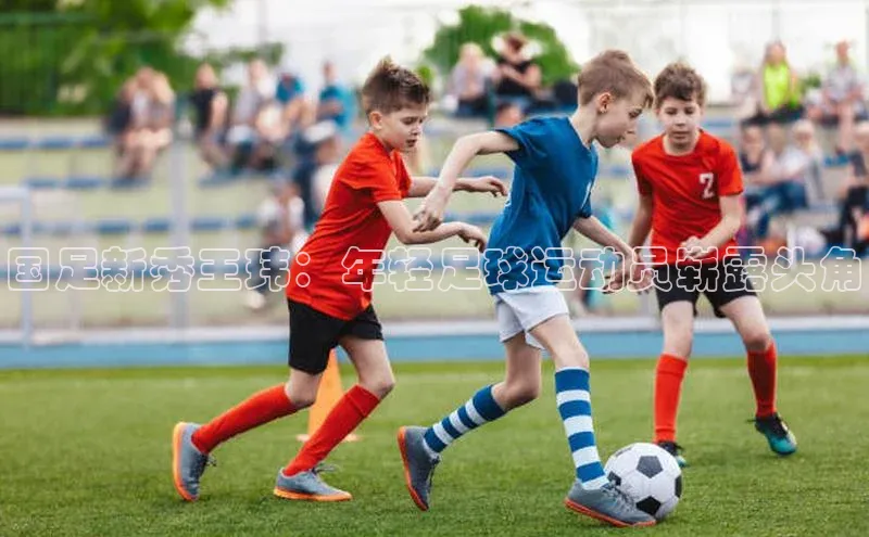 熊猫体育福石控股国足新秀王玮：年轻足球运动员崭露头角