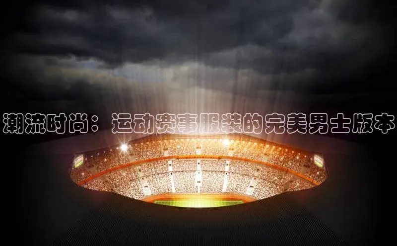 潮流时尚：运动赛事服装的完美男士版本