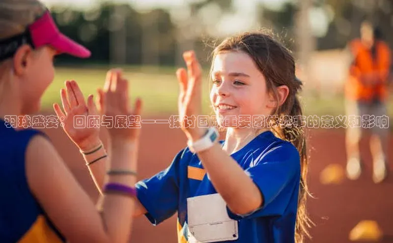 羽球盛宴：回顾与展望——探讨国际重要团体赛事的意义和影响