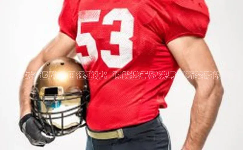 世界女子运动会田径盛况：顶尖选手对决与创新突破的盛宴